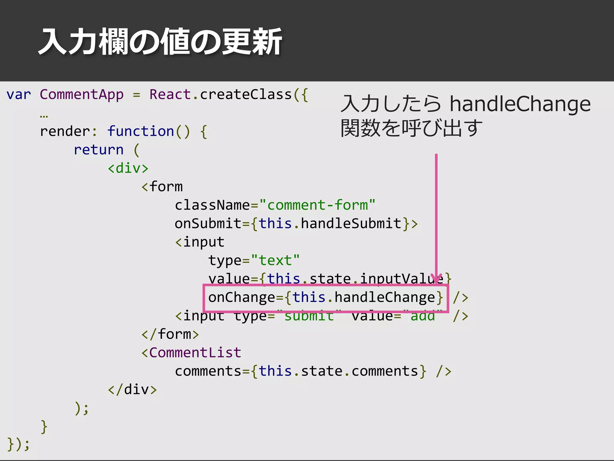 入力欄の値の更新
var CommentApp = React.createClass({
…
render: function() {
return (
<div>
<form
className="comment-form"
onSubmit={this.handleSubmit}>
<input
type="text"
value={this.state.inputValue}
onChange={this.handleChange} />
<input type="submit" value="add" />
</form>
<CommentList
comments={this.state.comments} />
</div>
);
}
});
入力したら handleChange
関数を呼び出す
 