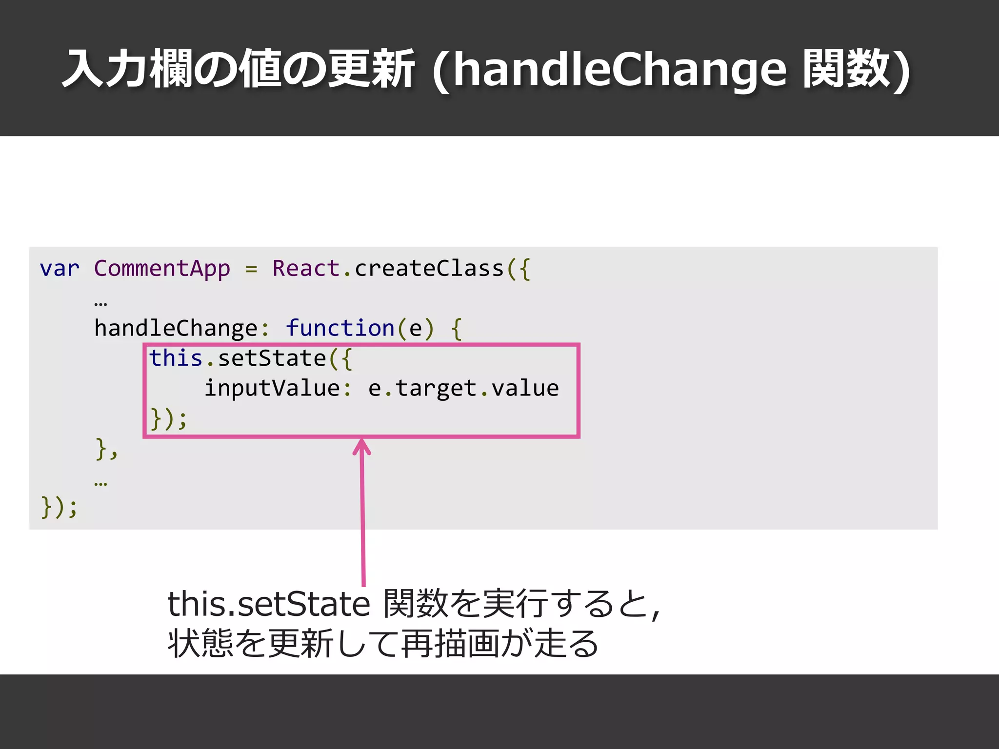 入力欄の値の更新 (handleChange 関数)
var CommentApp = React.createClass({
…
handleChange: function(e) {
this.setState({
inputValue: e.target.value
});
},
…
});
this.setState 関数を実行すると，
状態を更新して再描画が走る
 