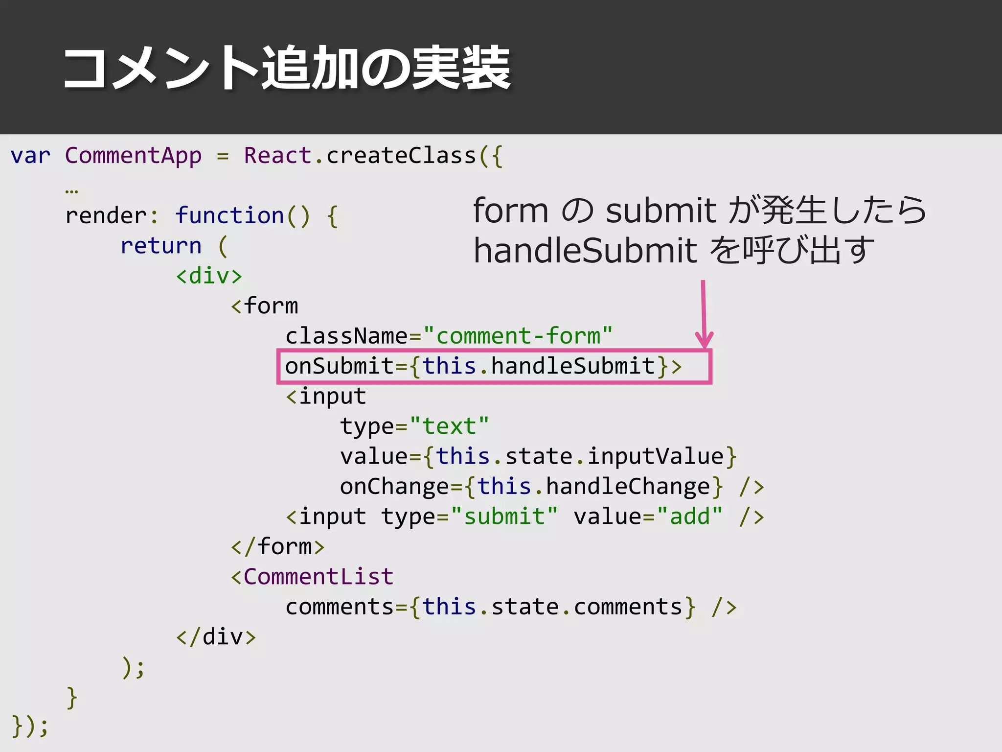 コメント追加の実装
var CommentApp = React.createClass({
…
render: function() {
return (
<div>
<form
className="comment-form"
onSubmit={this.handleSubmit}>
<input
type="text"
value={this.state.inputValue}
onChange={this.handleChange} />
<input type="submit" value="add" />
</form>
<CommentList
comments={this.state.comments} />
</div>
);
}
});
form の submit が発生したら
handleSubmit を呼び出す
 