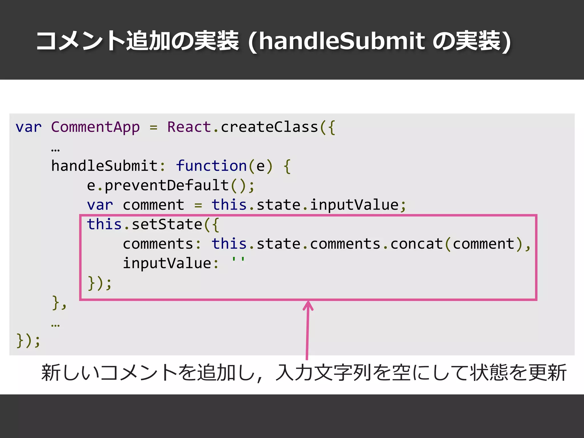 コメント追加の実装 (handleSubmit の実装)
var CommentApp = React.createClass({
…
handleSubmit: function(e) {
e.preventDefault();
var comment = this.state.inputValue;
this.setState({
comments: this.state.comments.concat(comment),
inputValue: ''
});
},
…
});
新しいコメントを追加し，入力文字列を空にして状態を更新
 