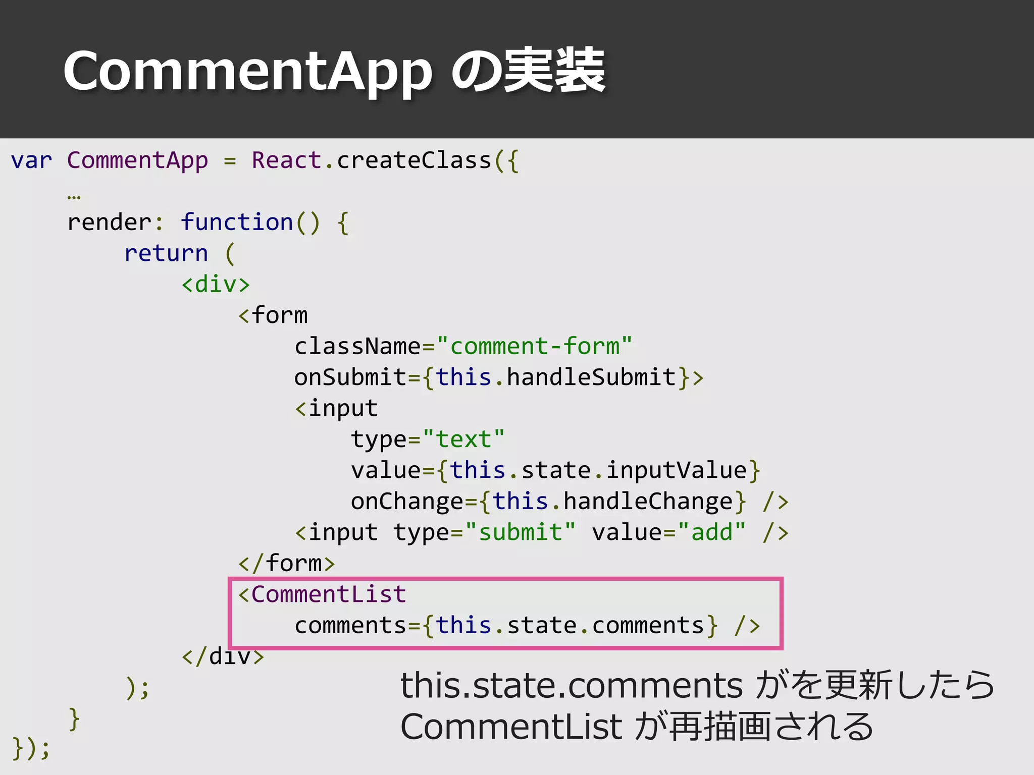 CommentApp の実装
var CommentApp = React.createClass({
…
render: function() {
return (
<div>
<form
className="comment-form"
onSubmit={this.handleSubmit}>
<input
type="text"
value={this.state.inputValue}
onChange={this.handleChange} />
<input type="submit" value="add" />
</form>
<CommentList
comments={this.state.comments} />
</div>
);
}
});
this.state.comments がを更新したら
CommentList が再描画される
 