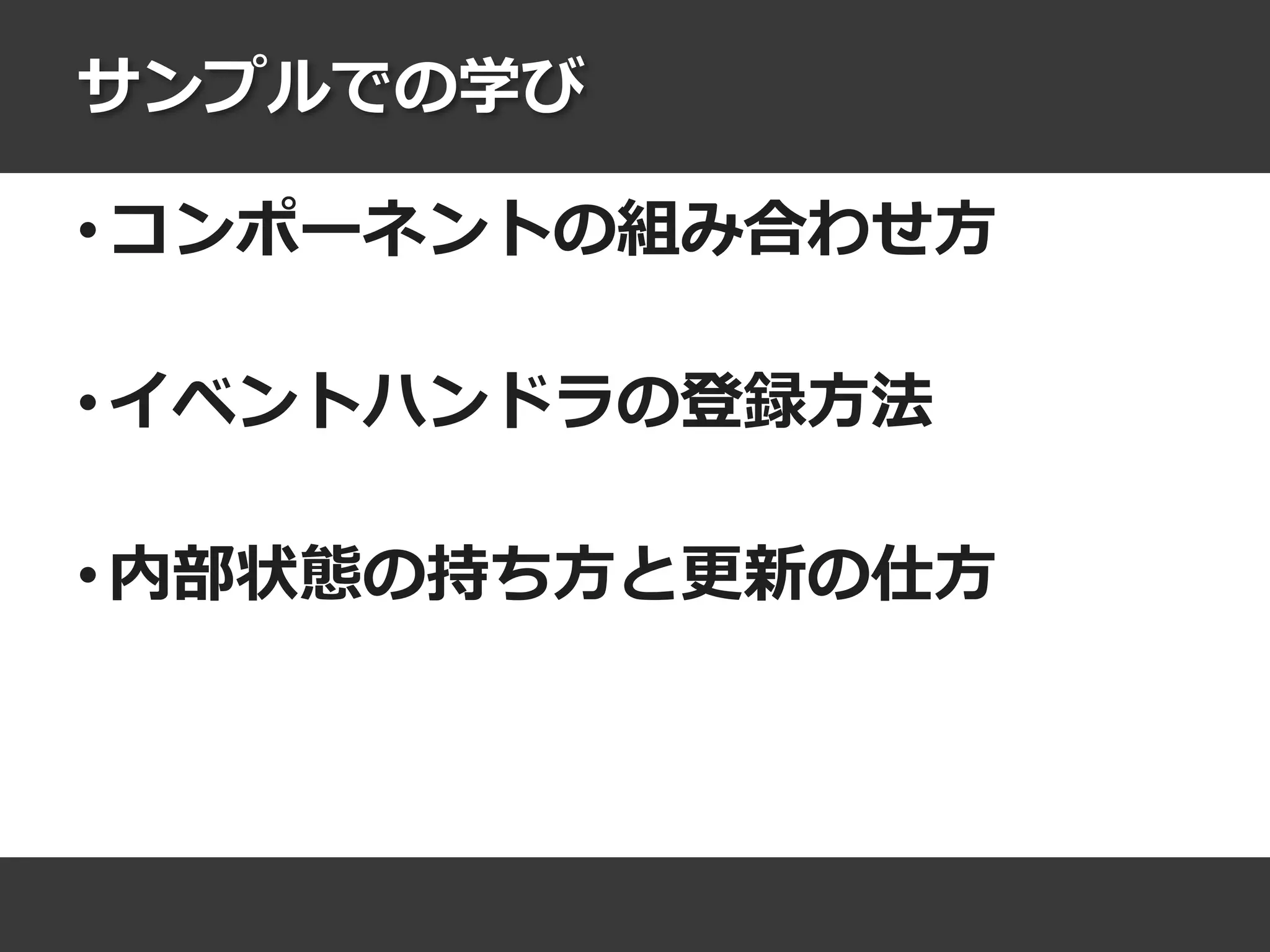 サンプルでの学び
• コンポーネントの組み合わせ方
• イベントハンドラの登録方法
• 内部状態の持ち方と更新の仕方
 