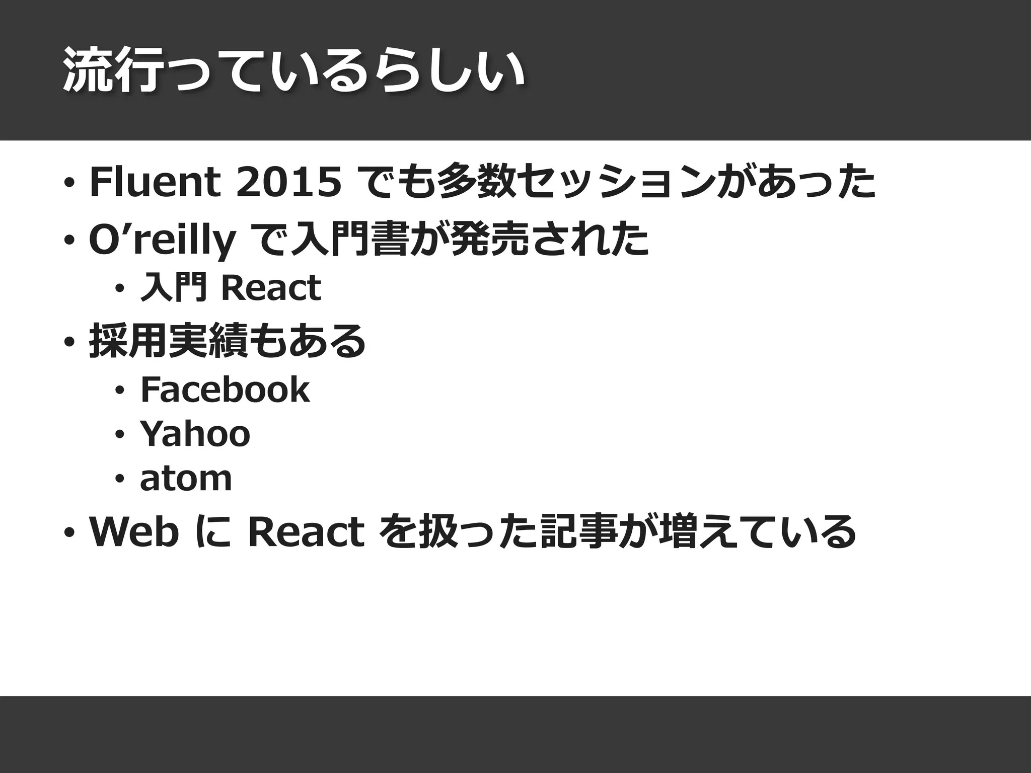 流行っているらしい
• Fluent 2015 でも多数セッションがあった
• O’reilly で入門書が発売された
• 入門 React
• 採用実績もある
• Facebook
• Yahoo
• atom
• Web に React を扱った記事が増えている
 