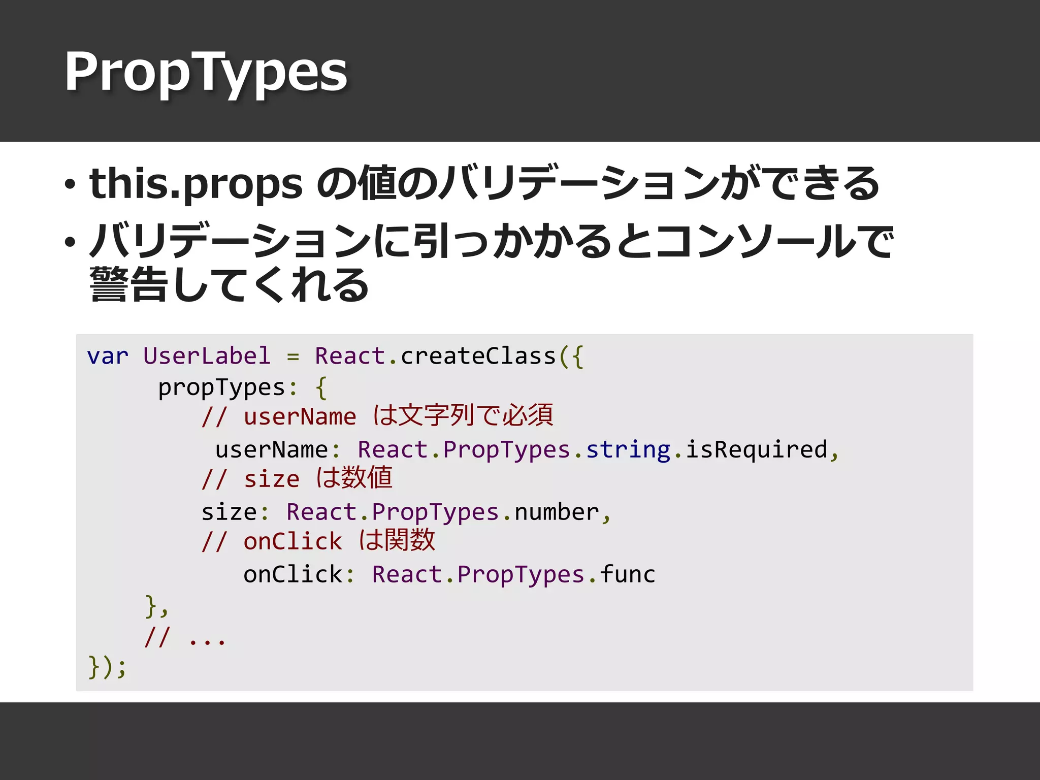 PropTypes
• this.props の値のバリデーションができる
• バリデーションに引っかかるとコンソールで
警告してくれる
var UserLabel = React.createClass({
propTypes: {
// userName は文字列で必須
userName: React.PropTypes.string.isRequired,
// size は数値
size: React.PropTypes.number,
// onClick は関数
onClick: React.PropTypes.func
},
// ...
});
 