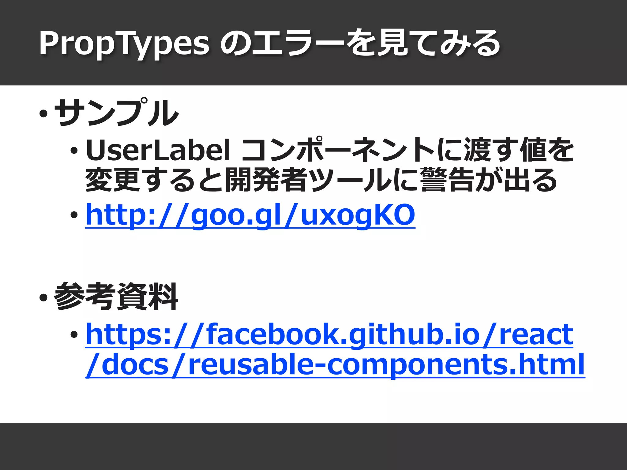 PropTypes のエラーを見てみる
• サンプル
• UserLabel コンポーネントに渡す値を
変更すると開発者ツールに警告が出る
• http://goo.gl/uxogKO
• 参考資料
• https://facebook.github.io/react
/docs/reusable-components.html
 