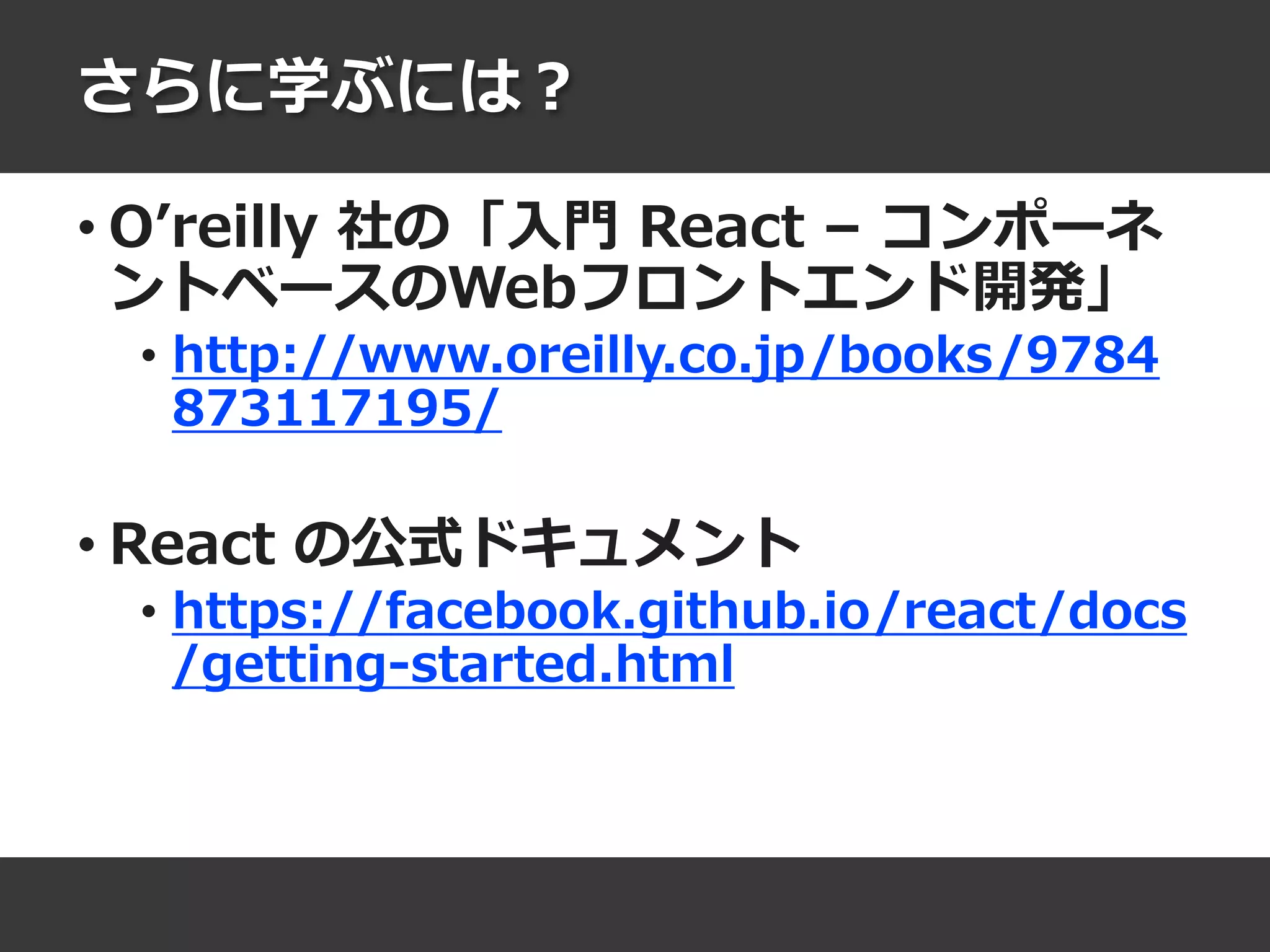 さらに学ぶには？
• O’reilly 社の「入門 React – コンポーネ
ントベースのWebフロントエンド開発」
• http://www.oreilly.co.jp/books/9784
873117195/
• React の公式ドキュメント
• https://facebook.github.io/react/docs
/getting-started.html
 