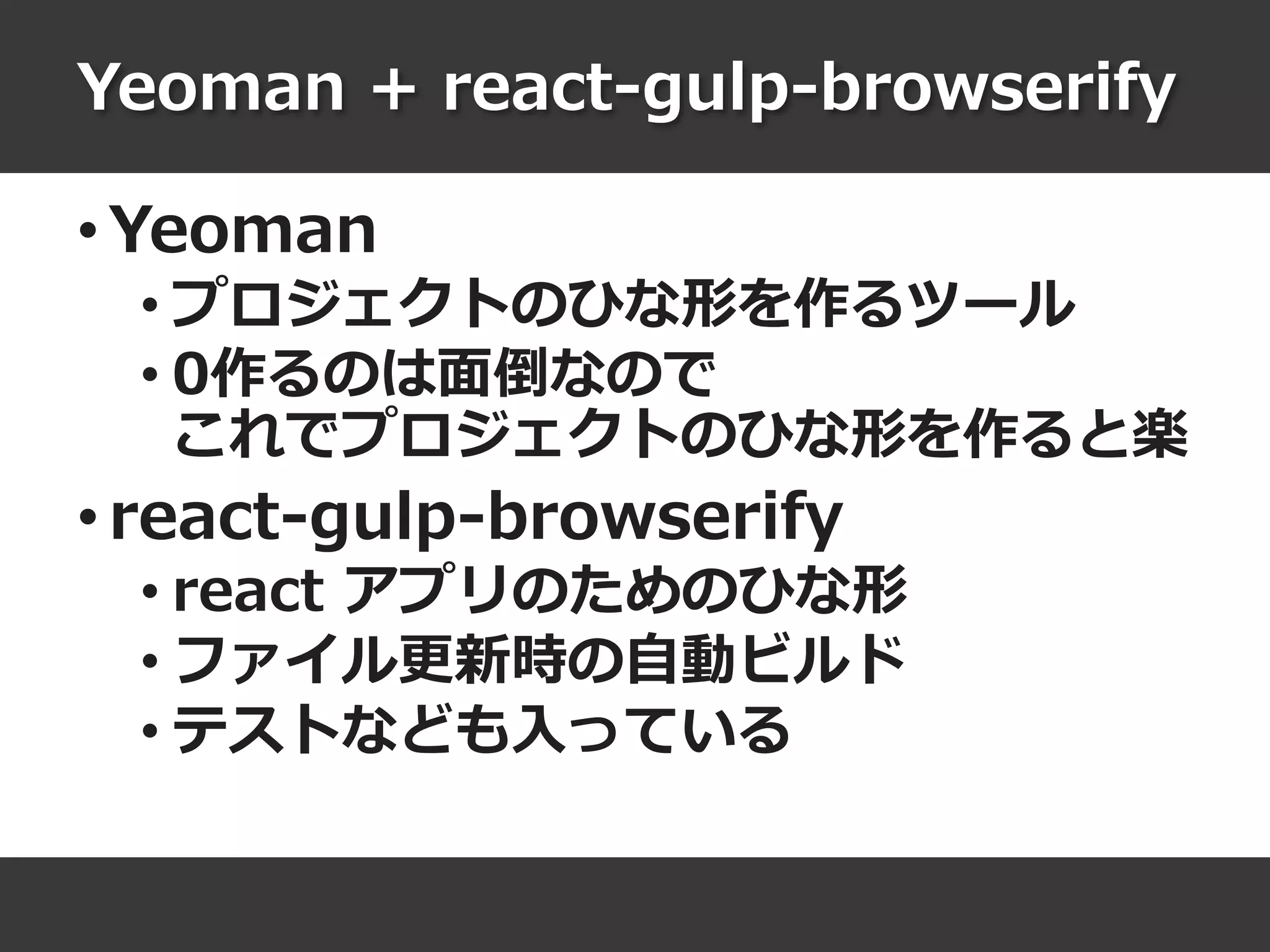 Yeoman + react-gulp-browserify
• Yeoman
• プロジェクトのひな形を作るツール
• 0作るのは面倒なので
これでプロジェクトのひな形を作ると楽
• react-gulp-browserify
• react アプリのためのひな形
• ファイル更新時の自動ビルド
• テストなども入っている
 