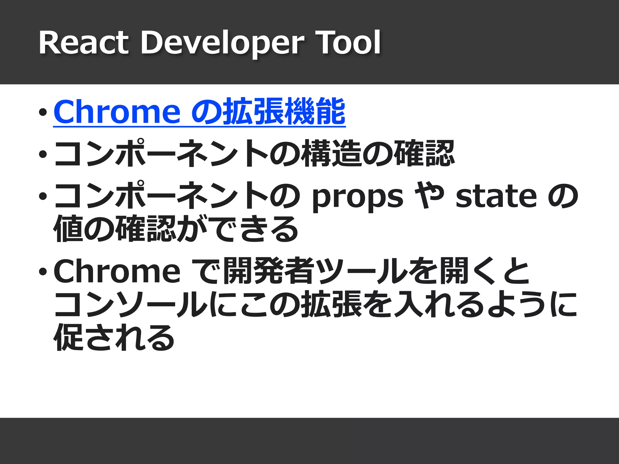 React Developer Tool
• Chrome の拡張機能
• コンポーネントの構造の確認
• コンポーネントの props や state の
値の確認ができる
• Chrome で開発者ツールを開くと
コンソールにこの拡張を入れるように
促される
 