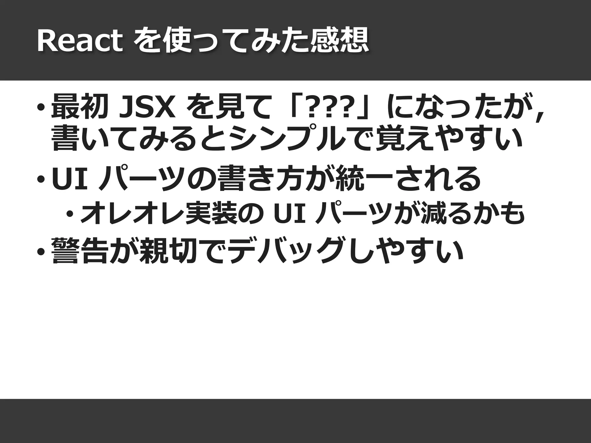 React を使ってみた感想
• 最初 JSX を見て「???」になったが，
書いてみるとシンプルで覚えやすい
• UI パーツの書き方が統一される
• オレオレ実装の UI パーツが減るかも
• 警告が親切でデバッグしやすい
 
