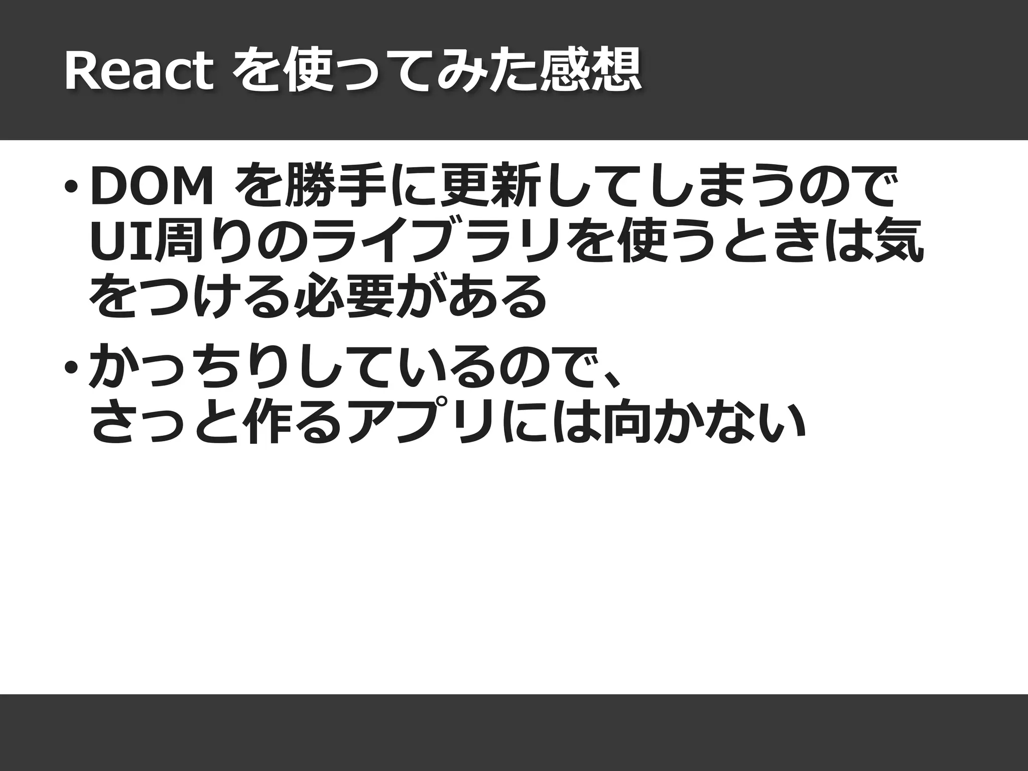 React を使ってみた感想
• DOM を勝手に更新してしまうので
UI周りのライブラリを使うときは気
をつける必要がある
• かっちりしているので、
さっと作るアプリには向かない
 