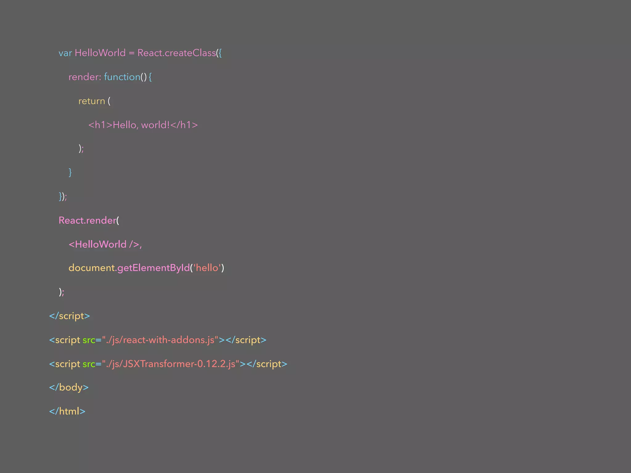 var HelloWorld = React.createClass({
render: function() {
return (
<h1>Hello, world!</h1>
);
}
});
React.render(
<HelloWorld />,
document.getElementById('hello')
);
</script>
<script src="./js/react-with-addons.js"></script>
<script src="./js/JSXTransformer-0.12.2.js"></script>
</body>
</html>