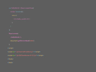 var HelloWorld = React.createClass({
render: function() {
return (
<h1>Hello, world!</h1>
);
}
});
React.render(
<HelloWorld />,
document.getElementById('hello')
);
</script>
<script src="./js/react-with-addons.js"></script>
<script src="./js/JSXTransformer-0.12.2.js"></script>
</body>
</html>
 