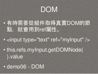 DOM
• 有時需要從組件取得真實DOM的節
點，就會用到ref屬性。
• <input type="text" ref="myInput" />
• this.refs.myInput.getDOMNode(
).value
• demo06 - DOM
 