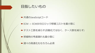 目指したいもの
 共通のJavaScriptコード
 ECM -> ECMSFのロジック移植コストを最小限に
 テスト工数を減らす(自動化ではなく、ケース数を減らす)
 移植時の考慮漏れも最小限に
 諸々の高速化ももちろん必須
 