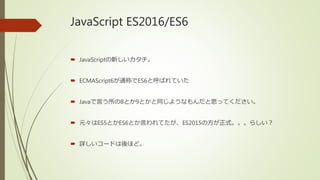 JavaScript ES2016/ES6
 JavaScriptの新しいカタチ。
 ECMAScript6が通称でES6と呼ばれていた
 Javaで言う所の8とか9とかと同じようなもんだと思ってください。
 元々はES5とかES6とか言われてたが、ES2015の方が正式。。。らしい？
 詳しいコードは後ほど。
 