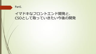 Part1.
イマドキなフロントエンド開発と、
CSOとして取っていきたい今後の開発
 