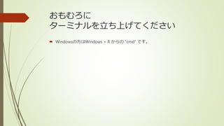 おもむろに
ターミナルを立ち上げてください
 Windowsの方はWindows + R からの ”cmd” です。
 