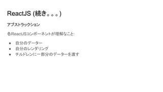 ReactJS (続き。。。)
アブストラックション
各ReactJSコンポーネントが理解なこと:
● 自分のデーター
● 自分のレンダリング
● チルドレンに一部分のデーターを渡す
 