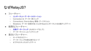 なぜRelayJS?
● フィーチャー:
○ コンポーネント・データーコロケーション
○ Connection Id: データー再フィッチ
○ Connections: One-to-Many 関係・プージネション
○ Mutations: データー変更があったとき Reactコンポーネントを自動アップデート
● 暗黙なフィーチャー:
○ 自動データーフィッチ (AJAXコードなしで)
○ データーキャッシュとバッチフィッチ
● 面白いフィーチャー:
○ ロード中のスピナー
○ データーフェッチ失敗な実行なコード
○ オプチミスチックUIアップデート
 