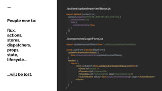 People new to:
flux,
actions,
stores,
dispatchers,
props,
state,
lifecycle...
...will be lost.
./actions/updateImportantStatus.js
export default (context) => {
context.dispatch(UPDATE_IMPORTANT_STATUS, {
providerName: 'hc',
data: {
isAuthenticating: true
}
});
}
./components/LoginForm.jsx
import updateImportantStatus from '../actions/updateImportantStatus
class LoginForm extends BaseForm {
updateAuthenticationStatus() {
this.context.executeAction(updateImportantStatus);
}
render() {
return (
<form onSubmit={this.updateAuthenticationStatus.bind(this)}>
<Email ref='email' />
<Password ref='password'/>
<Checkbox ref='rememberMe' label=’Remember me’/>
<SubmitButton isBusy={this.props.isAuthenticating}> Login </SubmitButton>
</form>
);
}
}
 