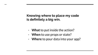 Knowing where to place my code
is definitely a big win.
- What to put inside the action?
- When to use props or state?
- Where to pour data into your app?
 
