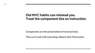 Old MVC habits can mislead you.
Treat the component like an instruction.
Components are the presentation of received data.
They can’t wait with executing callback after fired action.
 