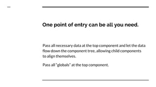 One point of entry can be all you need.
Pass all necessary data at the top component and let the data
flow down the component tree, allowing child components
to align themselves.
Pass all “globals” at the top component.
 