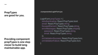 PropTypes
are good for you.
Providing component
propTypes is one step
closer to build long
maintainable app.
./components/LoginForm.jsx
LoginForm.propTypes = {
isAuthenticating: React.PropTypes.bool,
email: React.PropTypes.string,
focusedElement: React.PropTypes.string,
errorMessages: React.PropTypes.shape({
password: React.PropTypes.string,
email: React.PropTypes.string
}),
onValidationSuccess: React.PropTypes.func,
onValidationFailure: React.PropTypes.func
};
 