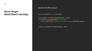 ./test/throwOnWarnings.js
const consoleError = console.error;
console.error = function (firstMessage, ...rest) {
if (firstMessage.startsWith('Warning:')) {
throw new Error(`Unexpected React Warning: ${firstMessage}`);
}
return consoleError(firstMessage, ...rest);
};
Never forget
about React warnings.
 