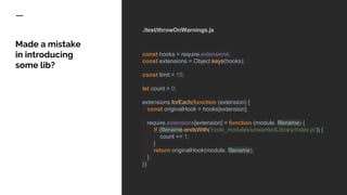 ./test/throwOnWarnings.js
const hooks = require.extensions;
const extensions = Object.keys(hooks);
const limit = 15;
let count = 0;
extensions.forEach(function (extension) {
const originalHook = hooks[extension];
require.extensions[extension] = function (module, filename) {
if (filename.endsWith('node_modules/unwantedLibrary/index.js')) {
count += 1;
}
return originalHook(module, filename);
};
});
Made a mistake
in introducing
some lib?
 
