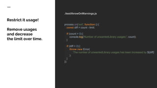 ./test/throwOnWarnings.js
process.on('exit', function () {
const diff = count - limit;
if (count > 0) {
console.log('Number of unwantedLibrary usages:', count);
}
if (diff > 0) {
throw new Error(
`The number of unwantedLibrary usages has been increased by ${diff}`
);
}
});
Restrict it usage!
Remove usages
and decrease
the limit over time.
 
