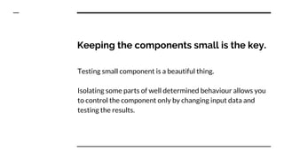Keeping the components small is the key.
Testing small component is a beautiful thing.
Isolating some parts of well determined behaviour allows you
to control the component only by changing input data and
testing the results.
 