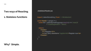 Two ways of Reacting.
1. Stateless functions
Why? Simple.
./stateless/Header.jsx
import { detectSomething } from '../../lib/detectors';
const Header = (props) => {
const link = detectSomething(props.baseUrl) === 'meetJS'
? '/meetRegistration' : '/leave';
return (
<header>
<h1>Register</h1>
<a href={link} className='register-link'>Register now</a>
</header>
);
};
 