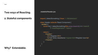 Two ways of Reacting.
2. Stateful components
Why? Extendable.
./stateful/Header.jsx
import { detectSomething } from '../../lib/detectors';
class Header extends React.Component {
render() {
const link = detectSomething(this.props.baseUrl) === 'meetJS'
? '/meetRegistration' : '/leave';
return (
<header>
<h1>Register</h1>
<a href={link} className='register-link'>Register now</a>
</header>
);
}
}
 