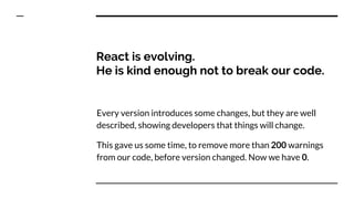 React is evolving.
He is kind enough not to break our code.
Every version introduces some changes, but they are well
described, showing developers that things will change.
This gave us some time, to remove more than 200 warnings
from our code, before version changed. Now we have 0.
 