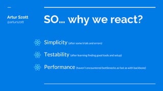 SO… why we react?Artur Szott
@arturszott
Simplicity (after some trials and errors)
Testability (after learning finding good tools and setup)
Performance (haven’t encountered bottlenecks as fast as with backbone)
 