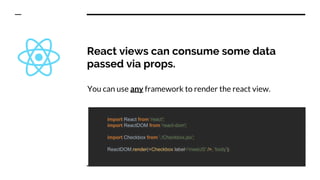 React views can consume some data
passed via props.
You can use any framework to render the react view.
import React from 'react';
import ReactDOM from 'react-dom';
import Checkbox from './Checkbox.jsx';
ReactDOM.render(<Checkbox label='meetJS' />, 'body');
 