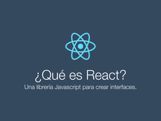 ¿Qué es React?
Una librería Javascript para crear interfaces.