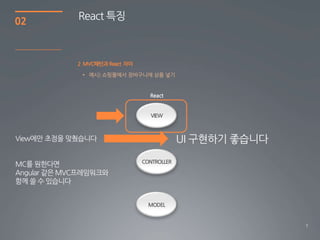 7
02
2 MVC패턴과 React 차이
React 특징
• 예시) 쇼핑몰에서 장바구니에 상품 넣기
VIEW
CONTROLLER
MODEL
View에만 초점을 맞췄습니다
MC를 원한다면
Angular 같은 MVC프레임워크와
함께 쓸 수 있습니다
UI 구현하기 좋습니다
 