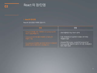 8
03 React 의 장/단점
1 React의 장/단점
장점 단점
- Virtual DOM을 JS로 구현해서 UI Component의
속도가 엄청 빠릅니다.
- Component의 재사용과 복잡한 UI 컴포넌트
조합이 가능
- Uni-direction(단방향) 방식하에 데이터가 변경되면
관련된 모든 UI 컴포넌트가 변경됩니다.
 