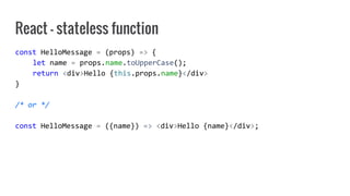 React - stateless function
const HelloMessage = (props) => {
let name = props.name.toUpperCase();
return <div>Hello {this.props.name}</div>
}
/* or */
const HelloMessage = ({name}) => <div>Hello {name}</div>;
 