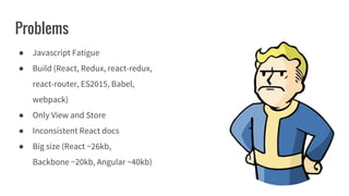 Problems
● Javascript Fatigue
● Build (React, Redux, react-redux,
react-router, ES2015, Babel,
webpack)
● Only View and Store
● Inconsistent React docs
● Big size (React ~26kb,
Backbone ~20kb, Angular ~40kb)
 
