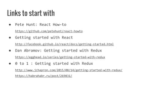 Links to start with
● Pete Hunt: React How-to
https://github.com/petehunt/react-howto
● Getting started with React
http://facebook.github.io/react/docs/getting-started.html
● Dan Abramov: Getting started with Redux
https://egghead.io/series/getting-started-with-redux
● 0 to 1 : Getting started with Redux
http://www.jchapron.com/2015/08/14/getting-started-with-redux/
https://habrahabr.ru/post/269831/
 