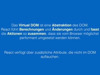 Das Virtual DOM ist eine Abstraktion des DOM.
React führt Berechnungen und Änderungen durch und fasst
die Aktionen so zusammen, dass sie vom Browser möglichst
performant umgesetzt werden können.
React verfügt über zusätzliche Attribute, die nicht im DOM
auftauchen.
 