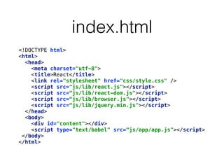 index.html
<!DOCTYPE html> 
<html> 
<head> 
<meta charset="utf-8"> 
<title>React</title> 
<link rel="stylesheet" href="css/style.css" /> 
<script src="js/lib/react.js"></script> 
<script src=“js/lib/react-dom.js"></script> 
<script src=“js/lib/browser.js"></script> 
<script src=“js/lib/jquery.min.js"></script> 
</head> 
<body> 
<div id="content"></div> 
<script type="text/babel" src=“js/app/app.js"></script> 
</body> 
</html>
 