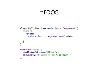 Props
class HelloWorld extends React.Component { 
render() { 
return ( 
<h1>Hello {this.props.name}</h1> 
) 
} 
} 
 
ReactDOM.render( 
<HelloWorld name="Klaus"/>, 
document.getElementById('content') 
);
 