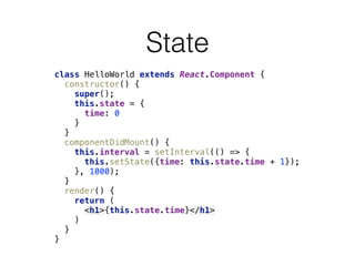 State
class HelloWorld extends React.Component { 
constructor() { 
super(); 
this.state = { 
time: 0 
} 
} 
componentDidMount() { 
this.interval = setInterval(() => { 
this.setState({time: this.state.time + 1}); 
}, 1000); 
} 
render() { 
return ( 
<h1>{this.state.time}</h1> 
) 
} 
}
 
