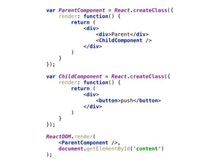 var ParentComponent = React.createClass({ 
render: function() { 
return ( 
<div> 
<div>Parent</div> 
<ChildComponent /> 
</div> 
) 
} 
}); 
 
var ChildComponent = React.createClass({ 
render: function() { 
return ( 
<div> 
<button>push</button> 
</div> 
) 
} 
});
ReactDOM.render( 
<ParentComponent />, 
document.getElementById('content') 
);
 