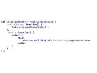 var ChildComponent = React.createClass({ 
handleChange: function() { 
this.props.onChangeColor(); 
}, 
render: function() { 
return ( 
<div> 
<button onClick={this.handleChange}>push</button> 
</div> 
) 
} 
});
 