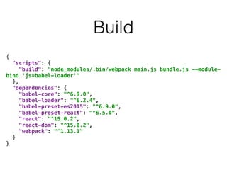 Build
{ 
"scripts": { 
"build": "node_modules/.bin/webpack main.js bundle.js --module-
bind 'js=babel-loader'" 
}, 
"dependencies": { 
"babel-core": "^6.9.0", 
"babel-loader": "^6.2.4", 
"babel-preset-es2015": "^6.9.0", 
"babel-preset-react": "^6.5.0", 
"react": "^15.0.2", 
"react-dom": "^15.0.2", 
"webpack": "^1.13.1" 
} 
}
 